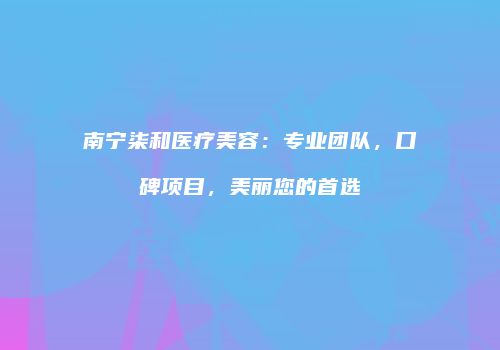 南宁柒和医疗美容：专业团队，口碑项目，美丽您的首选