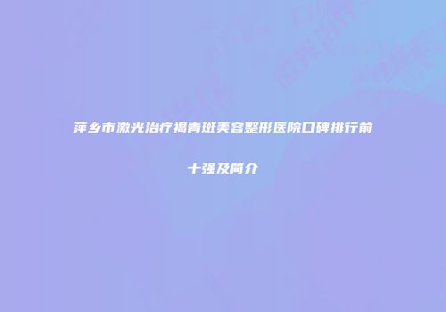 萍乡市激光治疗褐青斑美容整形医院口碑排行前十强及简介
