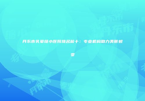 丹东市乳晕缩小医院排名前十：专业机构助力美丽蜕变