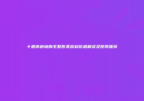 十堰市种植胸毛整形美容科价格解读及医院推荐