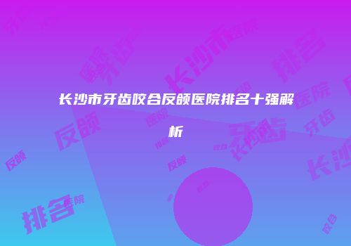 长沙市牙齿咬合反颌医院排名十强解析
