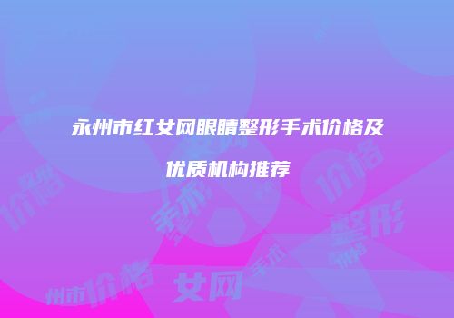 永州市红女网眼睛整形手术价格及优质机构推荐