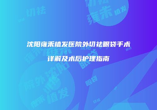 沈阳雍禾植发医院外切祛眼袋手术详解及术后护理指南