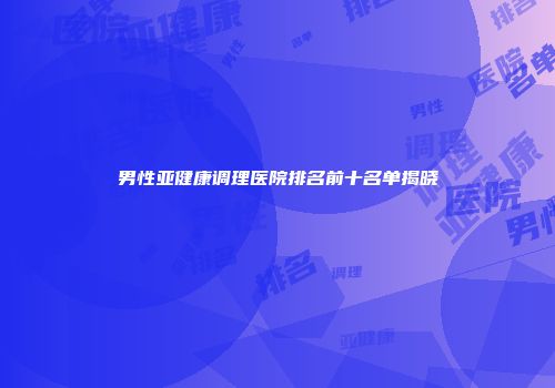男性亚健康调理医院排名前十名单揭晓