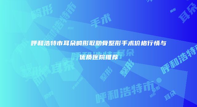呼和浩特市耳朵畸形取肋骨整形手术价格行情与优质医院推荐