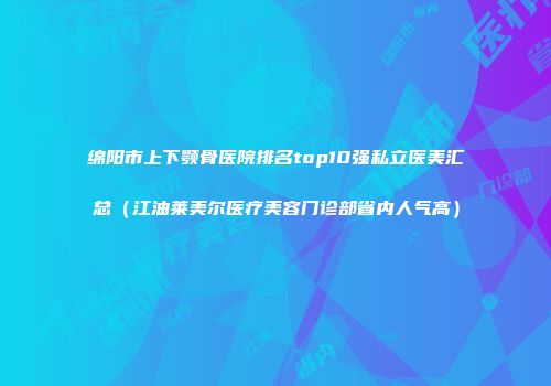 绵阳市上下颚骨医院排名top10强私立医美汇总（江油莱美尔医疗美容门诊部省内人气高）