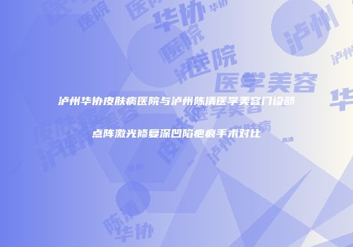 泸州华协皮肤病医院与泸州陈清医学美容门诊部点阵激光修复深凹陷疤痕手术对比