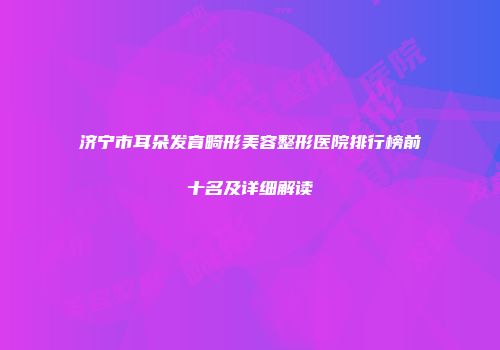 济宁市耳朵发育畸形美容整形医院排行榜前十名及详细解读