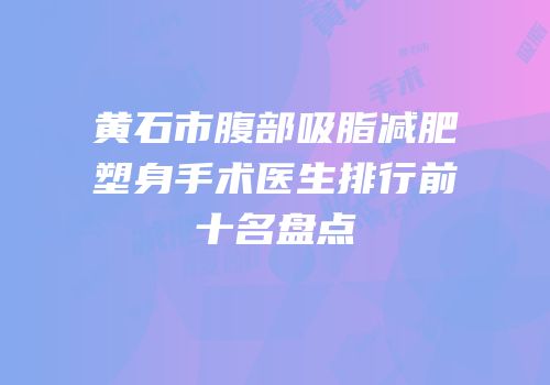 黄石市腹部吸脂减肥塑身手术医生排行前十名盘点