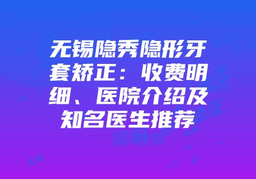 无锡隐秀隐形牙套矫正：收费明细、医院介绍及知名医生推荐