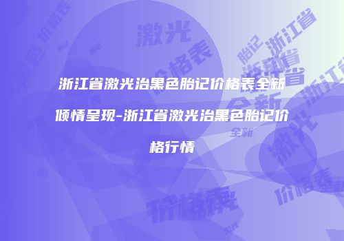 浙江省激光治黑色胎记价格表全新倾情呈现-浙江省激光治黑色胎记价格行情
