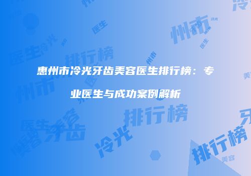 惠州市冷光牙齿美容医生排行榜：专业医生与成功案例解析