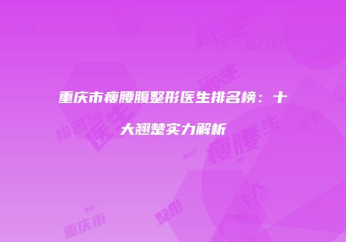 重庆市瘦腰腹整形医生排名榜：十大翘楚实力解析
