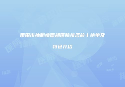 莆田市抽脂瘦面部医院排名前十榜单及特色介绍