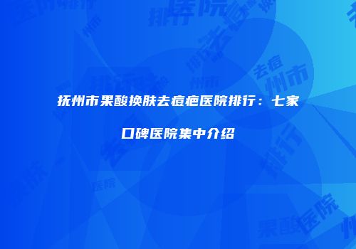 抚州市果酸换肤去痘疤医院排行：七家口碑医院集中介绍