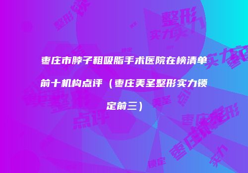 枣庄市脖子粗吸脂手术医院在榜清单前十机构点评（枣庄美圣整形实力锁定前三）