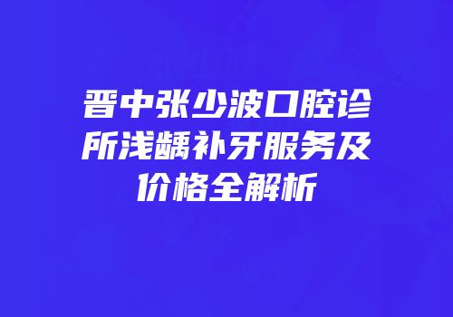 晋中张少波口腔诊所浅龋补牙服务及价格全解析