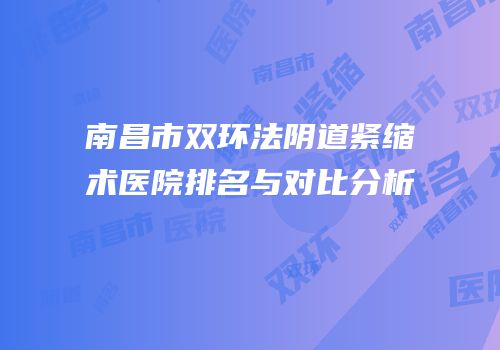 南昌市双环法阴道紧缩术医院排名与对比分析