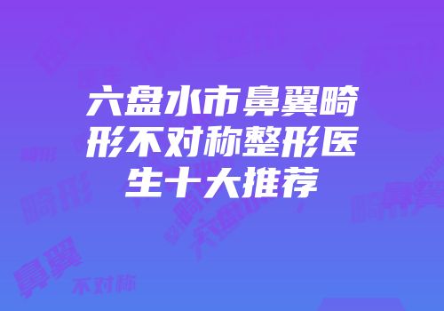 六盘水市鼻翼畸形不对称整形医生十大推荐