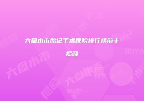 六盘水市胎记手术医院排行榜前十揭晓