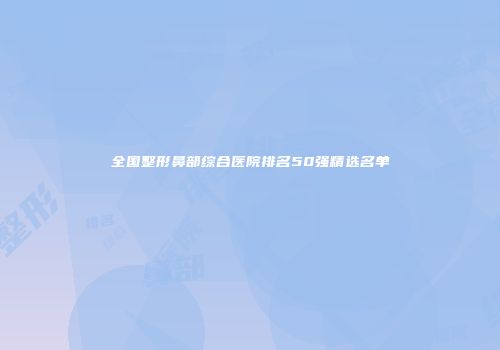全国整形鼻部综合医院排名50强精选名单