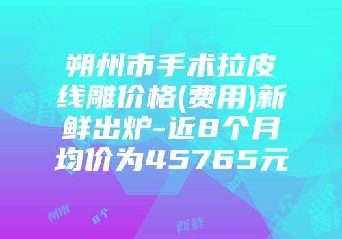 朔州市手术拉皮线雕价格(费用)新鲜出炉-近8个月均价为45765元