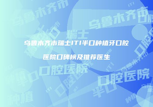 乌鲁木齐市瑞士ITI半口种植牙口腔医院口碑榜及推荐医生
