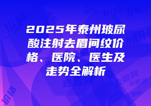 2025年泰州玻尿酸注射去眉间纹价格、医院、医生及走势全解析