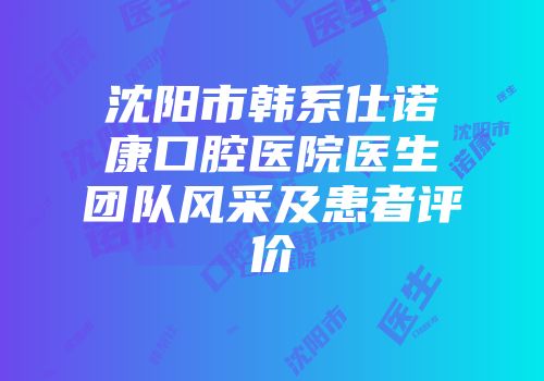 沈阳市韩系仕诺康口腔医院医生团队风采及患者评价