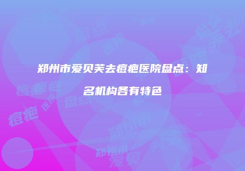 郑州市爱贝芙去痘疤医院盘点：知名机构各有特色