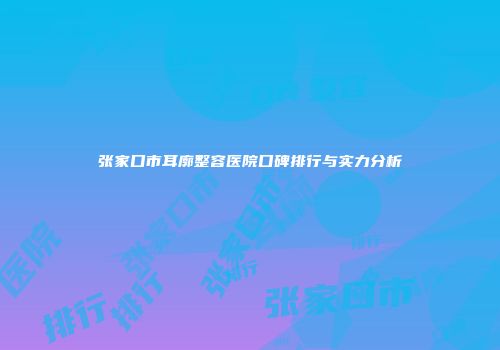 张家口市耳廓整容医院口碑排行与实力分析