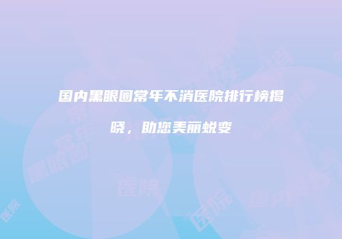 国内黑眼圈常年不消医院排行榜揭晓，助您美丽蜕变
