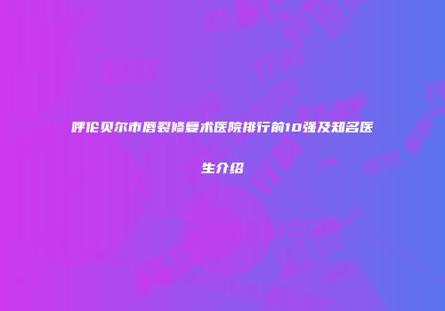 呼伦贝尔市唇裂修复术医院排行前10强及知名医生介绍