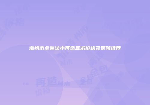宿州市全包法小再造耳术价格及医院推荐