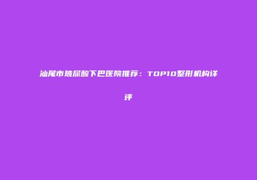 汕尾市玻尿酸下巴医院推荐：TOP10整形机构详评