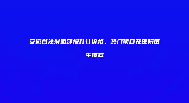 安徽省注射面部提升针价格、热门项目及医院医生推荐