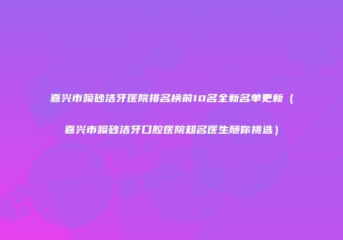 嘉兴市喷砂洁牙医院排名榜前10名全新名单更新（嘉兴市喷砂洁牙口腔医院知名医生随你挑选）