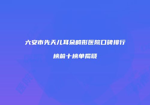 六安市先天儿耳朵畸形医院口碑排行榜前十榜单揭晓