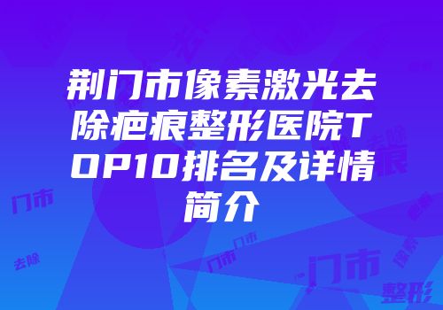 荆门市像素激光去除疤痕整形医院TOP10排名及详情简介