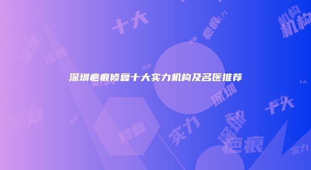 深圳疤痕修复十大实力机构及名医推荐