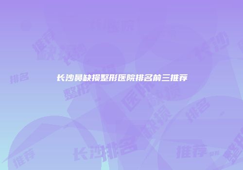长沙鼻缺损整形医院排名前三推荐