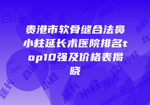 贵港市软骨缝合法鼻小柱延长术医院排名top10强及价格表揭晓