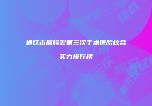 通辽市唇腭裂第三次手术医院综合实力排行榜