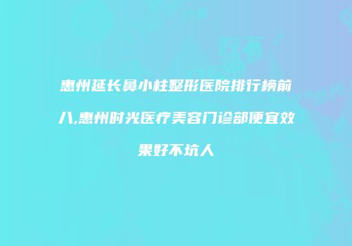 惠州延长鼻小柱整形医院排行榜前八,惠州时光医疗美容门诊部便宜效果好不坑人