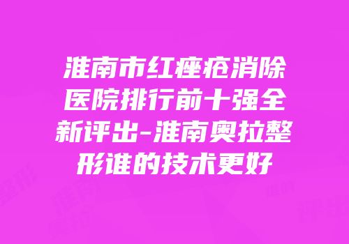 淮南市红痤疮消除医院排行前十强全新评出-淮南奥拉整形谁的技术更好