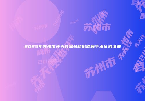 2025年苏州市先天性耳朵畸形修复手术价格详解