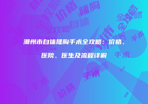 潮州市自体隆胸手术全攻略：价格、医院、医生及流程详解