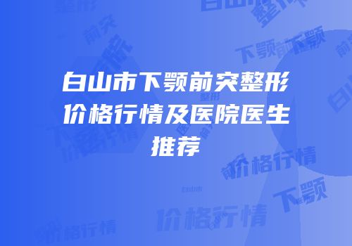 白山市下颚前突整形价格行情及医院医生推荐