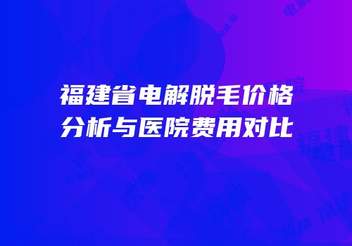 福建省电解脱毛价格分析与医院费用对比