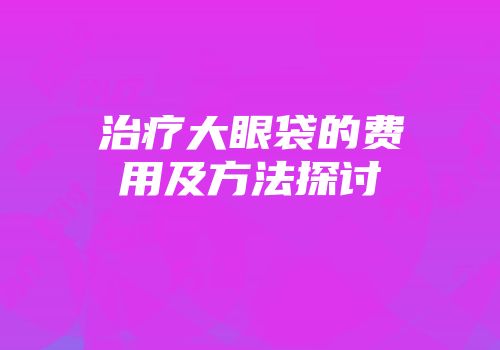 治疗大眼袋的费用及方法探讨